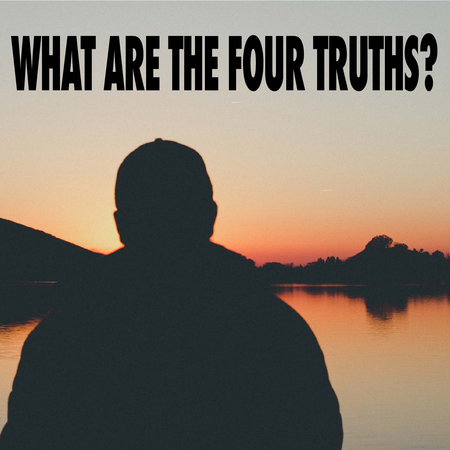 Image of silhouette of man looking over a lake at sunset | Title: WHAT ARE THE FOUR TRUTHS?